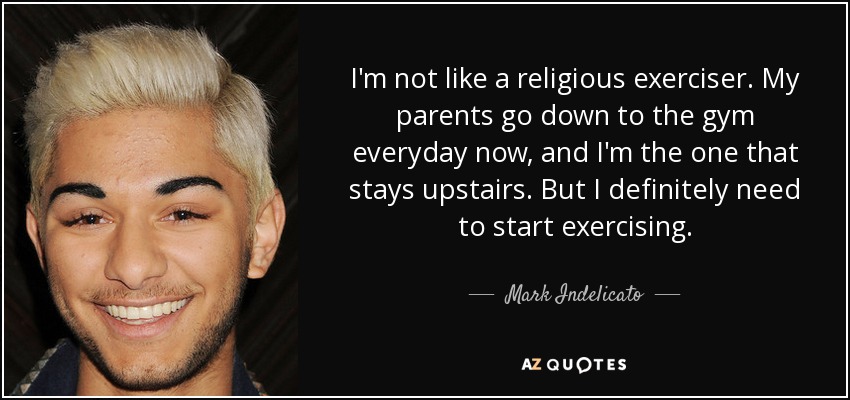I'm not like a religious exerciser. My parents go down to the gym everyday now, and I'm the one that stays upstairs. But I definitely need to start exercising. - Mark Indelicato
