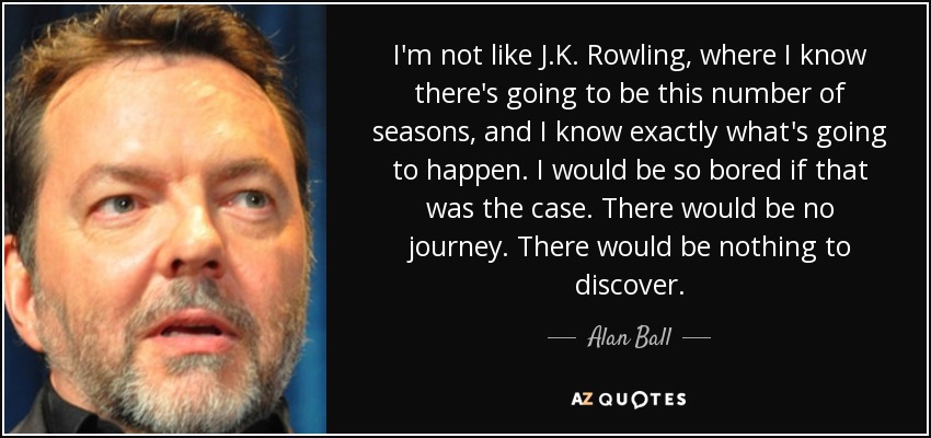 I'm not like J.K. Rowling, where I know there's going to be this number of seasons, and I know exactly what's going to happen. I would be so bored if that was the case. There would be no journey. There would be nothing to discover. - Alan Ball