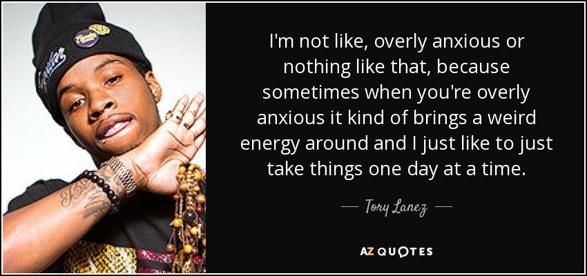 I'm not like, overly anxious or nothing like that, because sometimes when you're overly anxious it kind of brings a weird energy around and I just like to just take things one day at a time. - Tory Lanez