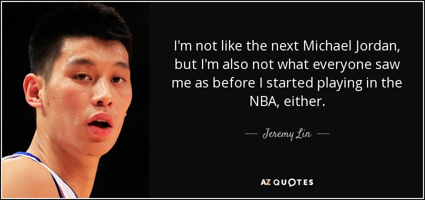 I'm not like the next Michael Jordan, but I'm also not what everyone saw me as before I started playing in the NBA, either. - Jeremy Lin