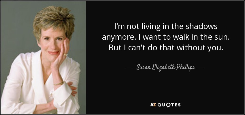 I'm not living in the shadows anymore. I want to walk in the sun. But I can't do that without you. - Susan Elizabeth Phillips
