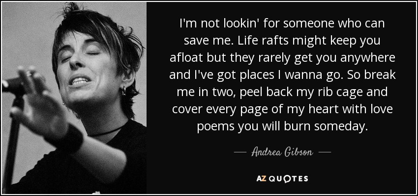 I'm not lookin' for someone who can save me. Life rafts might keep you afloat but they rarely get you anywhere and I've got places I wanna go. So break me in two, peel back my rib cage and cover every page of my heart with love poems you will burn someday. - Andrea Gibson