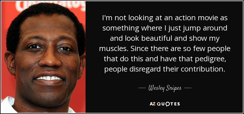 I'm not looking at an action movie as something where I just jump around and look beautiful and show my muscles. Since there are so few people that do this and have that pedigree, people disregard their contribution. - Wesley Snipes