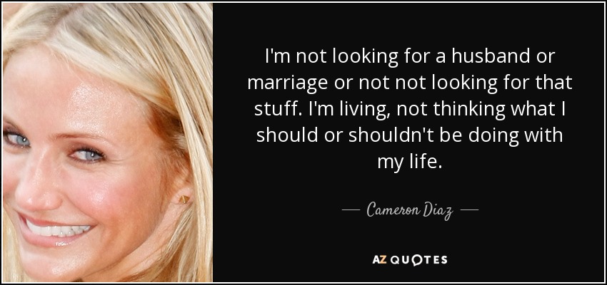 I'm not looking for a husband or marriage or not not looking for that stuff. I'm living, not thinking what I should or shouldn't be doing with my life. - Cameron Diaz
