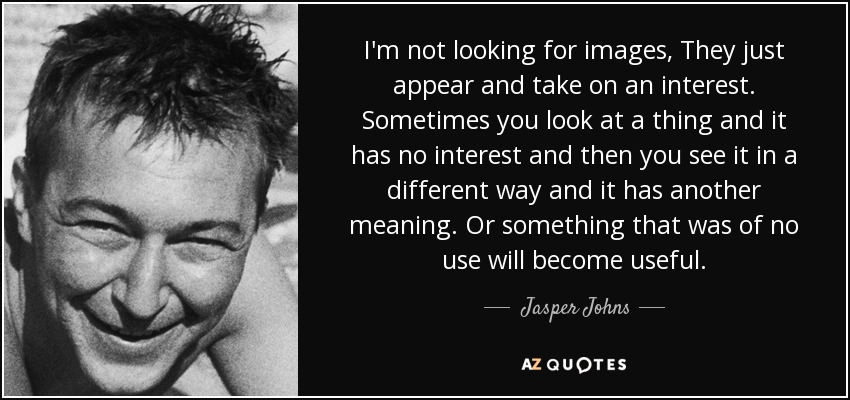I'm not looking for images, They just appear and take on an interest. Sometimes you look at a thing and it has no interest and then you see it in a different way and it has another meaning. Or something that was of no use will become useful. - Jasper Johns