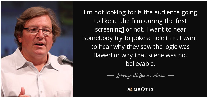 I'm not looking for is the audience going to like it [the film during the first screening] or not. I want to hear somebody try to poke a hole in it. I want to hear why they saw the logic was flawed or why that scene was not believable. - Lorenzo di Bonaventura
