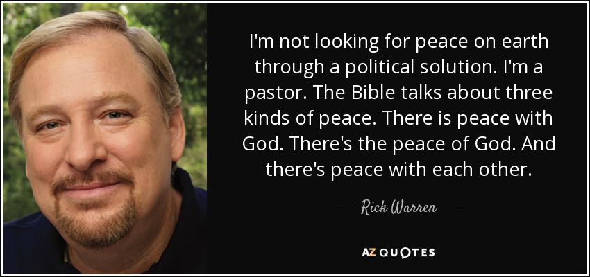 I'm not looking for peace on earth through a political solution. I'm a pastor. The Bible talks about three kinds of peace. There is peace with God. There's the peace of God. And there's peace with each other. - Rick Warren