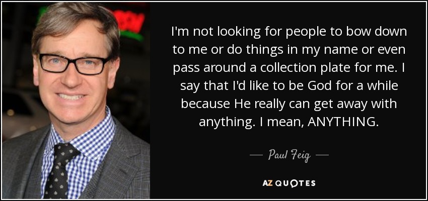 I'm not looking for people to bow down to me or do things in my name or even pass around a collection plate for me. I say that I'd like to be God for a while because He really can get away with anything. I mean, ANYTHING. - Paul Feig