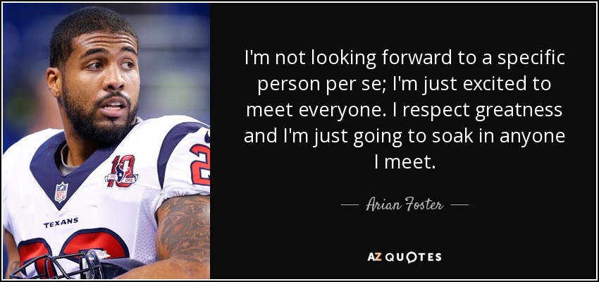 I'm not looking forward to a specific person per se; I'm just excited to meet everyone. I respect greatness and I'm just going to soak in anyone I meet. - Arian Foster