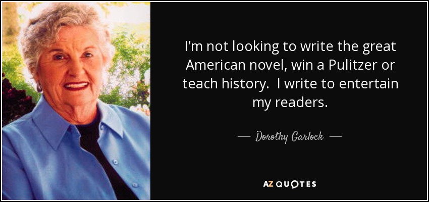 I'm not looking to write the great American novel, win a Pulitzer or teach history. I write to entertain my readers. - Dorothy Garlock