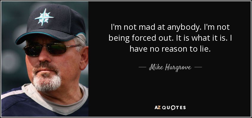 I'm not mad at anybody. I'm not being forced out. It is what it is. I have no reason to lie. - Mike Hargrove