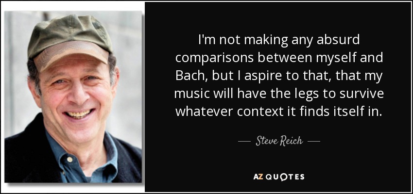 I'm not making any absurd comparisons between myself and Bach, but I aspire to that, that my music will have the legs to survive whatever context it finds itself in. - Steve Reich