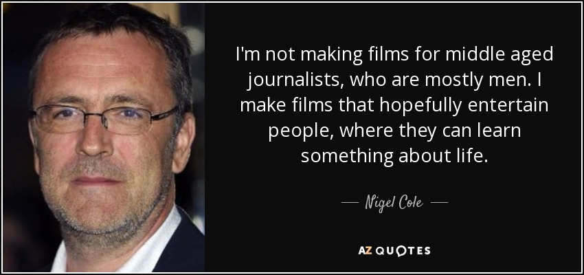 I'm not making films for middle aged journalists, who are mostly men. I make films that hopefully entertain people, where they can learn something about life. - Nigel Cole