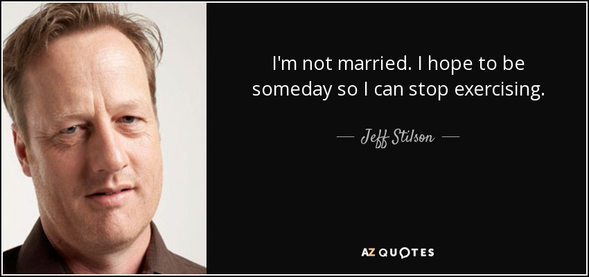 I'm not married. I hope to be someday so I can stop exercising. - Jeff Stilson