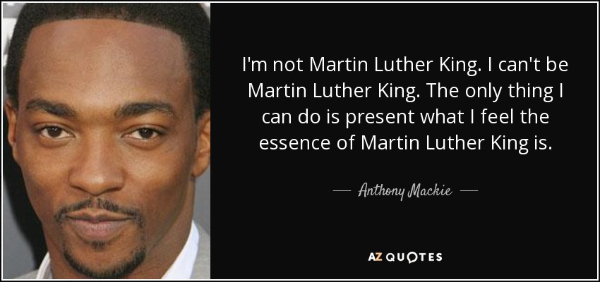 I'm not Martin Luther King. I can't be Martin Luther King. The only thing I can do is present what I feel the essence of Martin Luther King is. - Anthony Mackie