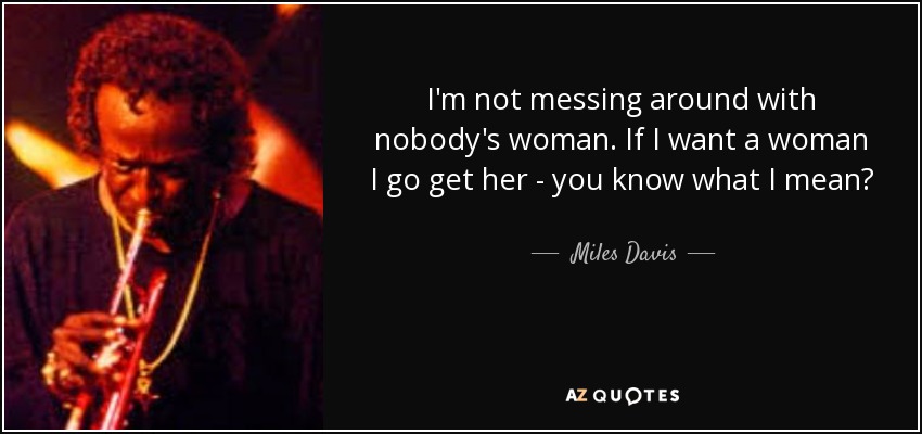 I'm not messing around with nobody's woman. If I want a woman I go get her - you know what I mean? - Miles Davis
