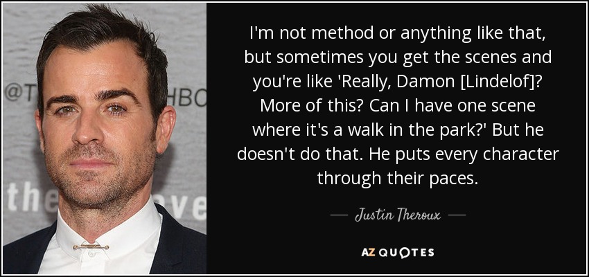 I'm not method or anything like that, but sometimes you get the scenes and you're like 'Really, Damon [Lindelof]? More of this? Can I have one scene where it's a walk in the park?' But he doesn't do that. He puts every character through their paces. - Justin Theroux