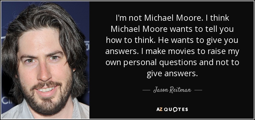 I'm not Michael Moore. I think Michael Moore wants to tell you how to think. He wants to give you answers. I make movies to raise my own personal questions and not to give answers. - Jason Reitman