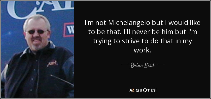 I'm not Michelangelo but I would like to be that. I'll never be him but I'm trying to strive to do that in my work. - Brian Bird