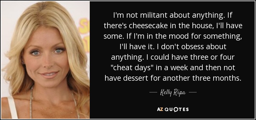 I'm not militant about anything. If there's cheesecake in the house, I'll have some. If I'm in the mood for something, I'll have it. I don't obsess about anything. I could have three or four 