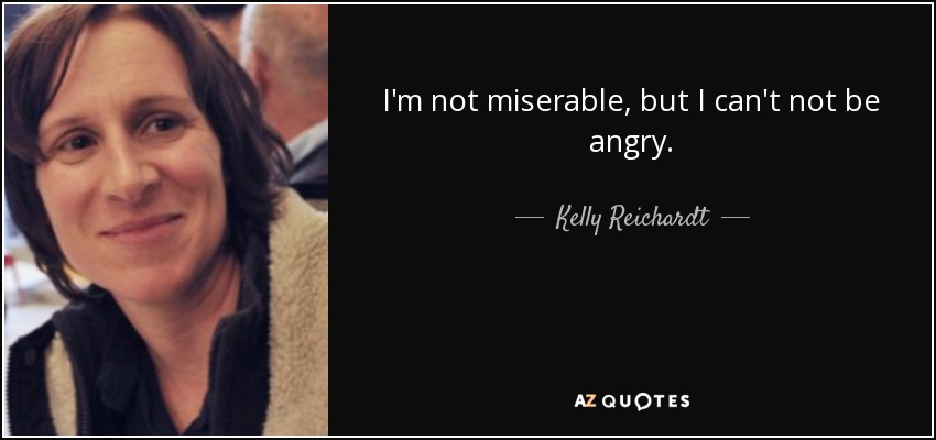 I'm not miserable, but I can't not be angry. - Kelly Reichardt