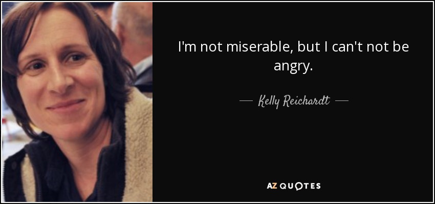 I'm not miserable, but I can't not be angry. - Kelly Reichardt