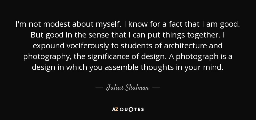 I'm not modest about myself. I know for a fact that I am good. But good in the sense that I can put things together. I expound vociferously to students of architecture and photography, the significance of design. A photograph is a design in which you assemble thoughts in your mind. - Julius Shulman