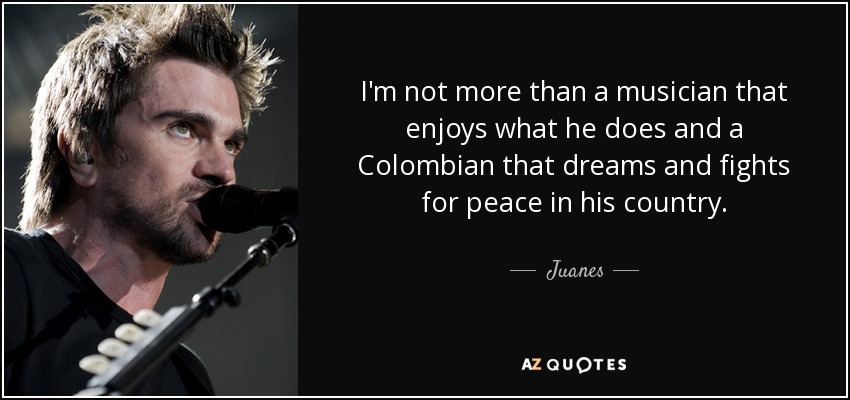 I'm not more than a musician that enjoys what he does and a Colombian that dreams and fights for peace in his country. - Juanes