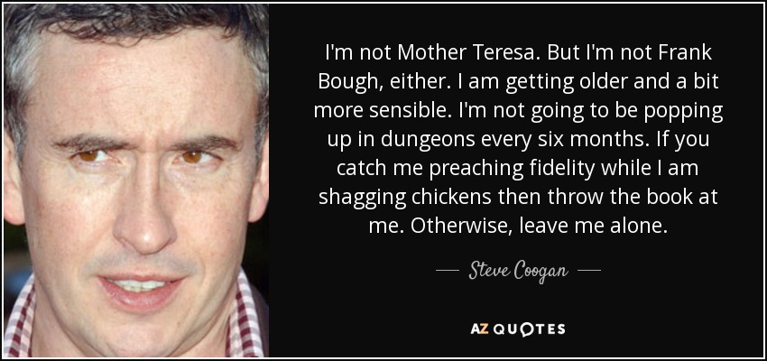I'm not Mother Teresa. But I'm not Frank Bough, either. I am getting older and a bit more sensible. I'm not going to be popping up in dungeons every six months. If you catch me preaching fidelity while I am shagging chickens then throw the book at me. Otherwise, leave me alone. - Steve Coogan