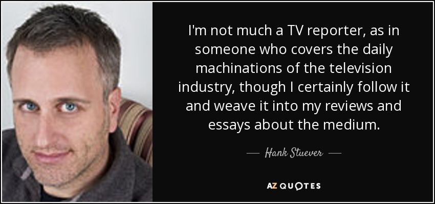 I'm not much a TV reporter, as in someone who covers the daily machinations of the television industry, though I certainly follow it and weave it into my reviews and essays about the medium. - Hank Stuever