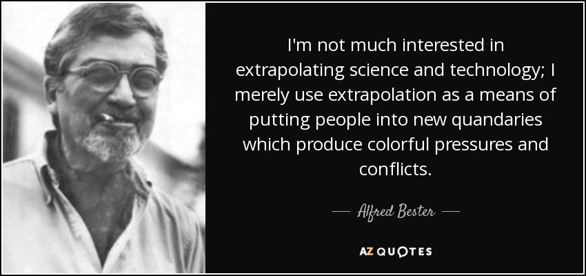 I'm not much interested in extrapolating science and technology; I merely use extrapolation as a means of putting people into new quandaries which produce colorful pressures and conflicts. - Alfred Bester