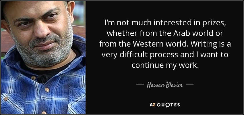 I'm not much interested in prizes, whether from the Arab world or from the Western world. Writing is a very difficult process and I want to continue my work. - Hassan Blasim