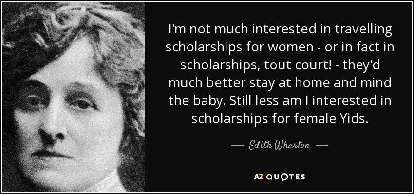 I'm not much interested in travelling scholarships for women - or in fact in scholarships, tout court! - they'd much better stay at home and mind the baby. Still less am I interested in scholarships for female Yids. - Edith Wharton