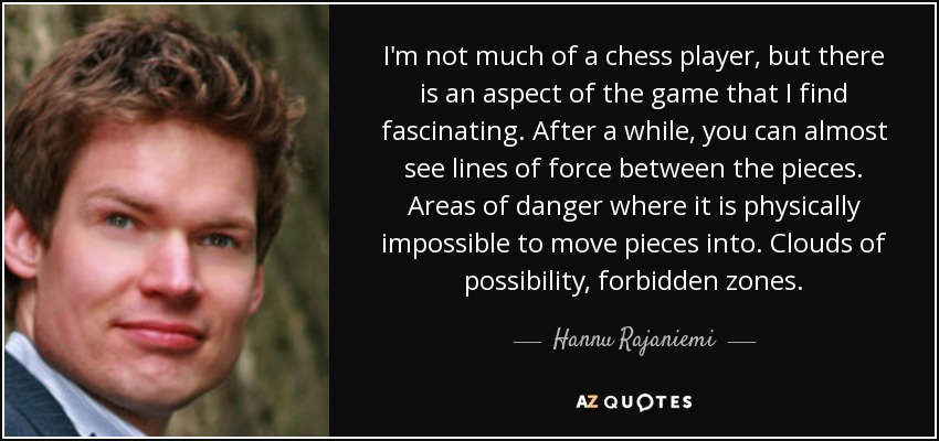 I'm not much of a chess player, but there is an aspect of the game that I find fascinating. After a while, you can almost see lines of force between the pieces. Areas of danger where it is physically impossible to move pieces into. Clouds of possibility, forbidden zones. - Hannu Rajaniemi