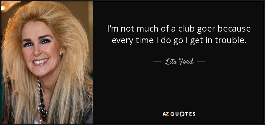 I'm not much of a club goer because every time I do go I get in trouble. - Lita Ford
