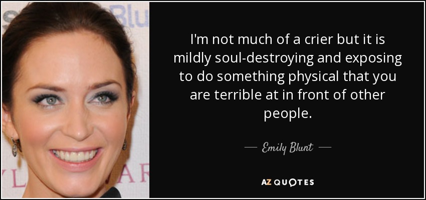 I'm not much of a crier but it is mildly soul-destroying and exposing to do something physical that you are terrible at in front of other people. - Emily Blunt