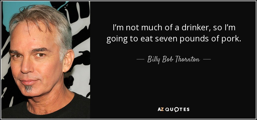 I’m not much of a drinker, so I’m going to eat seven pounds of pork. - Billy Bob Thornton