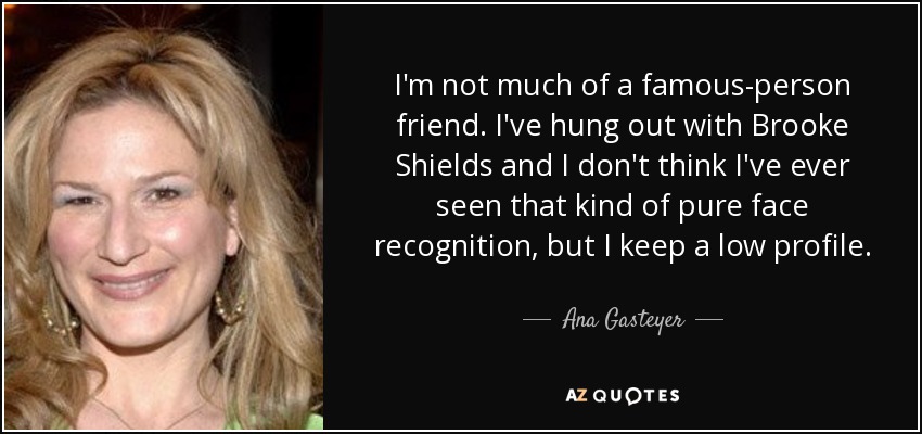 I'm not much of a famous-person friend. I've hung out with Brooke Shields and I don't think I've ever seen that kind of pure face recognition, but I keep a low profile. - Ana Gasteyer