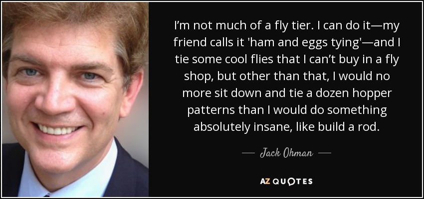 I’m not much of a fly tier. I can do it—my friend calls it 'ham and eggs tying'—and I tie some cool flies that I can’t buy in a fly shop, but other than that, I would no more sit down and tie a dozen hopper patterns than I would do something absolutely insane, like build a rod. - Jack Ohman