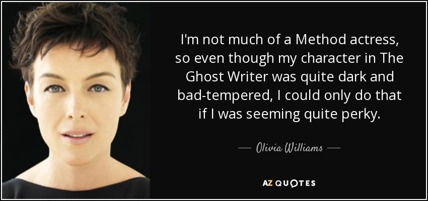 I'm not much of a Method actress, so even though my character in The Ghost Writer was quite dark and bad-tempered, I could only do that if I was seeming quite perky. - Olivia Williams