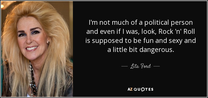 I'm not much of a political person and even if I was, look, Rock 'n' Roll is supposed to be fun and sexy and a little bit dangerous. - Lita Ford