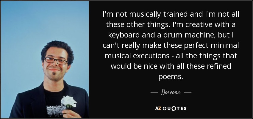 I'm not musically trained and I'm not all these other things. I'm creative with a keyboard and a drum machine, but I can't really make these perfect minimal musical executions - all the things that would be nice with all these refined poems. - Doseone