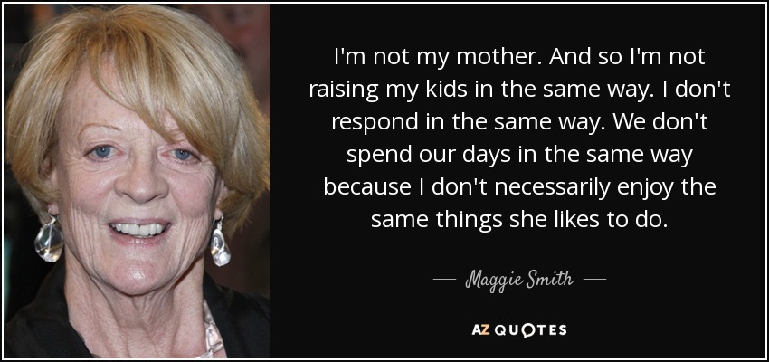 I'm not my mother. And so I'm not raising my kids in the same way. I don't respond in the same way. We don't spend our days in the same way because I don't necessarily enjoy the same things she likes to do. - Maggie Smith