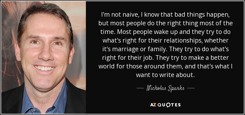I'm not naive, I know that bad things happen, but most people do the right thing most of the time. Most people wake up and they try to do what's right for their relationships, whether it's marriage or family. They try to do what's right for their job. They try to make a better world for those around them, and that's what I want to write about. - Nicholas Sparks