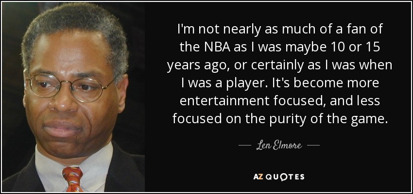 I'm not nearly as much of a fan of the NBA as I was maybe 10 or 15 years ago, or certainly as I was when I was a player. It's become more entertainment focused, and less focused on the purity of the game. - Len Elmore
