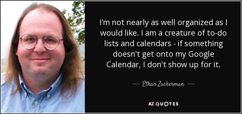 I'm not nearly as well organized as I would like. I am a creature of to-do lists and calendars - if something doesn't get onto my Google Calendar, I don't show up for it. - Ethan Zuckerman