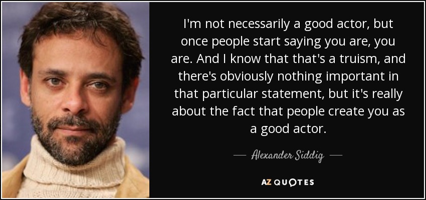I'm not necessarily a good actor, but once people start saying you are, you are. And I know that that's a truism, and there's obviously nothing important in that particular statement, but it's really about the fact that people create you as a good actor. - Alexander Siddig