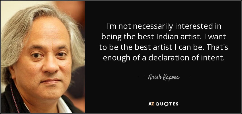 I'm not necessarily interested in being the best Indian artist. I want to be the best artist I can be. That's enough of a declaration of intent. - Anish Kapoor