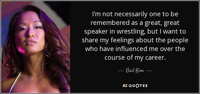 I'm not necessarily one to be remembered as a great, great speaker in wrestling, but I want to share my feelings about the people who have influenced me over the course of my career. - Gail Kim