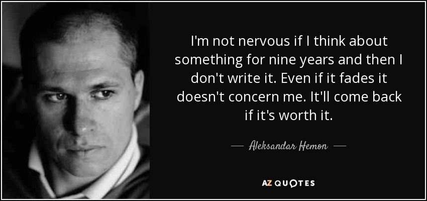 I'm not nervous if I think about something for nine years and then I don't write it. Even if it fades it doesn't concern me. It'll come back if it's worth it. - Aleksandar Hemon